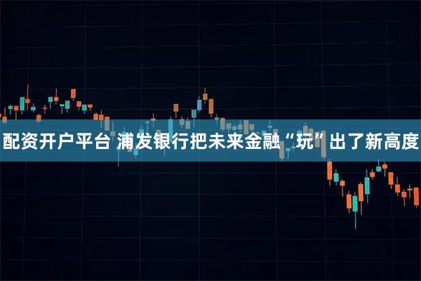 配资开户平台 浦发银行把未来金融“玩”出了新高度
