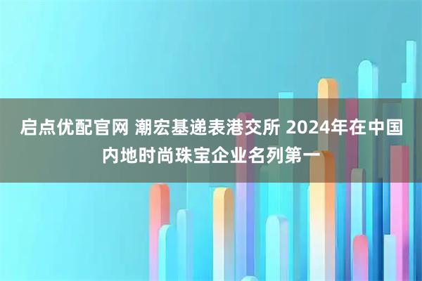 启点优配官网 潮宏基递表港交所 2024年在中国内地时尚珠宝企业名列第一