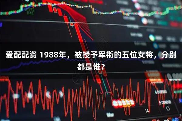 爱配配资 1988年，被授予军衔的五位女将，分别都是谁？
