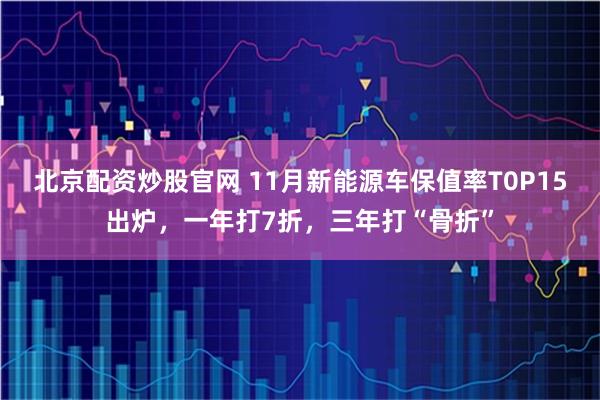 北京配资炒股官网 11月新能源车保值率T0P15出炉,一年打7折,三年打“骨折”
