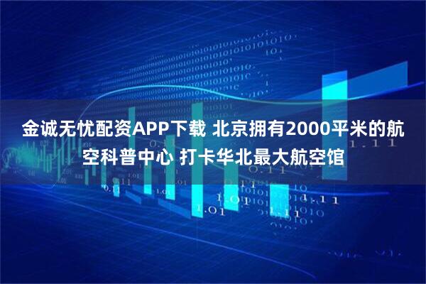 金诚无忧配资APP下载 北京拥有2000平米的航空科普中心 打卡华北最大航空馆
