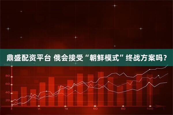 鼎盛配资平台 俄会接受“朝鲜模式”终战方案吗?
