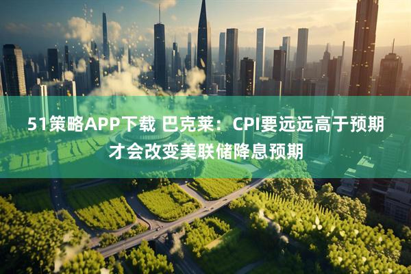 51策略APP下载 巴克莱:CPI要远远高于预期才会改变美联储降息预期