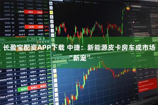 长盈宝配资APP下载 中捷：新能源皮卡房车成市场“新宠”