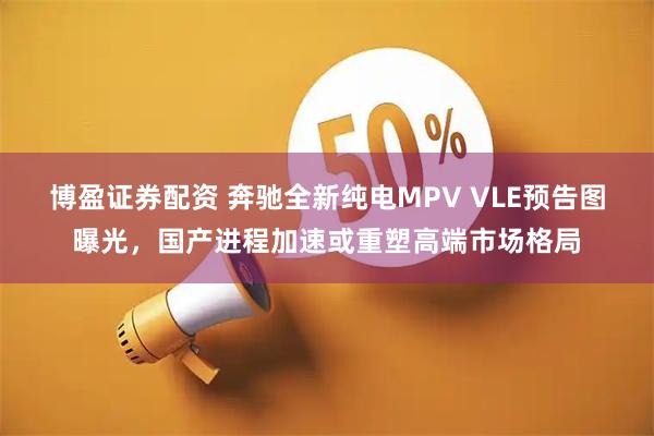 博盈证券配资 奔驰全新纯电MPV VLE预告图曝光，国产进程加速或重塑高端市场格局