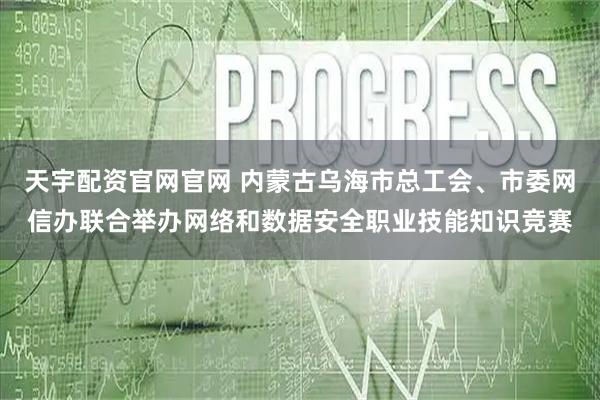 天宇配资官网官网 内蒙古乌海市总工会、市委网信办联合举办网络和数据安全职业技能知识竞赛