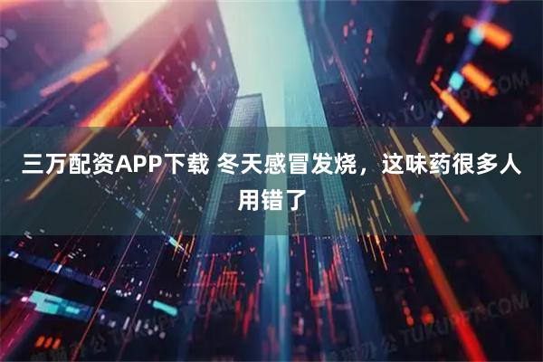 三万配资APP下载 冬天感冒发烧，这味药很多人用错了