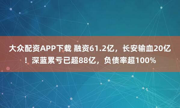 大众配资APP下载 融资61.2亿，长安输血20亿！深蓝累亏已超88亿，负债率超100%