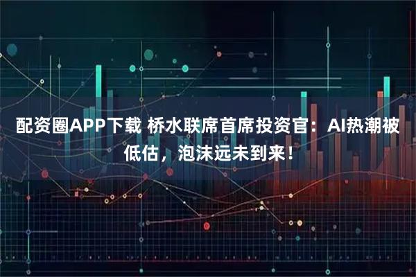 配资圈APP下载 桥水联席首席投资官：AI热潮被低估，泡沫远未到来！