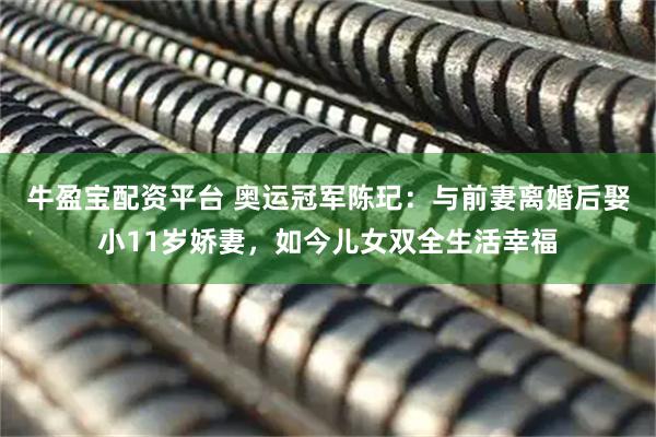 牛盈宝配资平台 奥运冠军陈玘：与前妻离婚后娶小11岁娇妻，如今儿女双全生活幸福