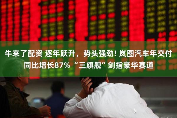 牛来了配资 逐年跃升，势头强劲! 岚图汽车年交付同比增长87% “三旗舰”剑指豪华赛道