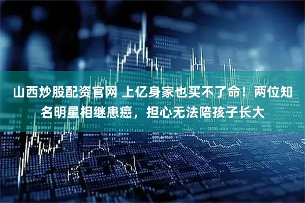 山西炒股配资官网 上亿身家也买不了命！两位知名明星相继患癌，担心无法陪孩子长大