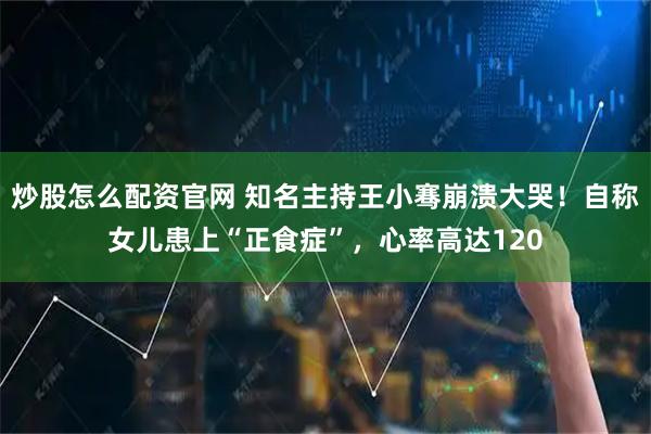炒股怎么配资官网 知名主持王小骞崩溃大哭！自称女儿患上“正食症”，心率高达120