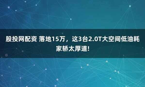股投网配资 落地15万，这3台2.0T大空间低油耗家轿太厚道!
