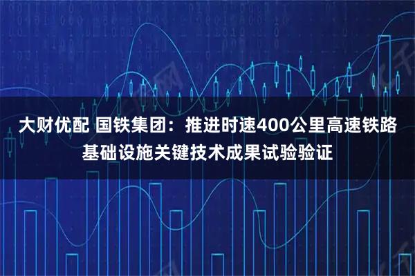 大财优配 国铁集团：推进时速400公里高速铁路基础设施关键技术成果试验验证