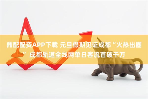 鼎配配资APP下载 元旦假期见证成都“火热出圈” 成都轨道全线网单日客流首破千万