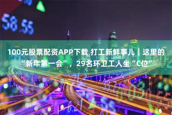 100元股票配资APP下载 打工新鲜事儿｜这里的“新年第一会”，29名环卫工人坐“C位”