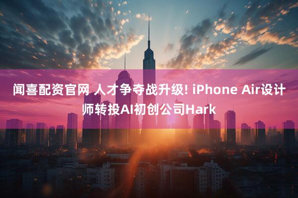 闻喜配资官网 人才争夺战升级! iPhone Air设计师转投AI初创公司Hark