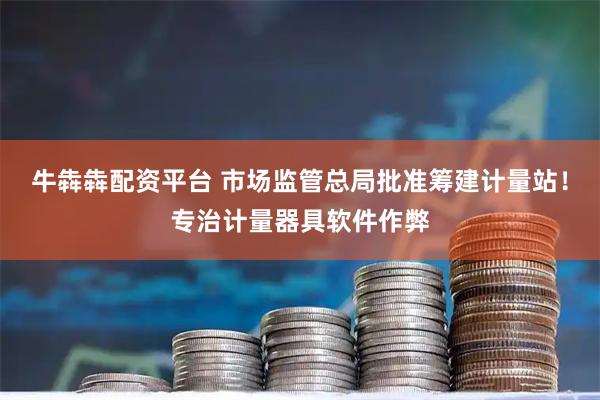 牛犇犇配资平台 市场监管总局批准筹建计量站！专治计量器具软件作弊