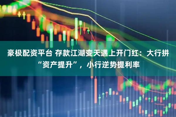 豪极配资平台 存款江湖变天遇上开门红：大行拼“资产提升”，小行逆势提利率