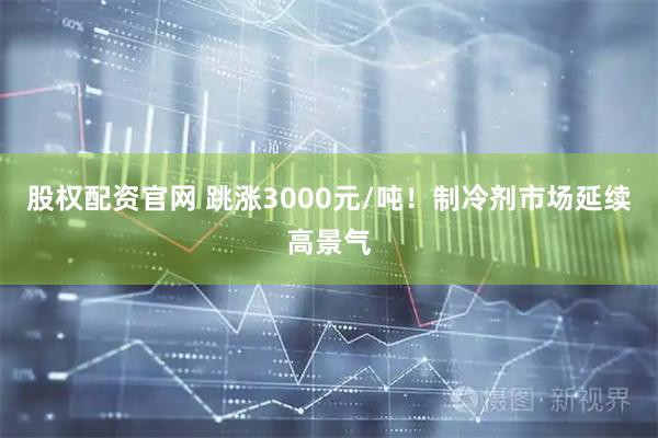 股权配资官网 跳涨3000元/吨！制冷剂市场延续高景气
