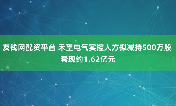 友钱网配资平台 禾望电气实控人方拟减持500万股 套现约1.62亿元