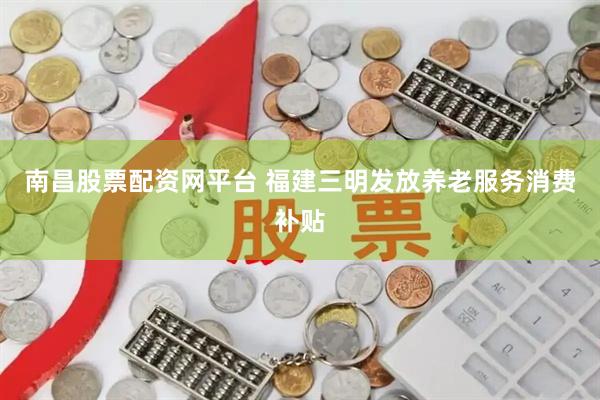 南昌股票配资网平台 福建三明发放养老服务消费补贴