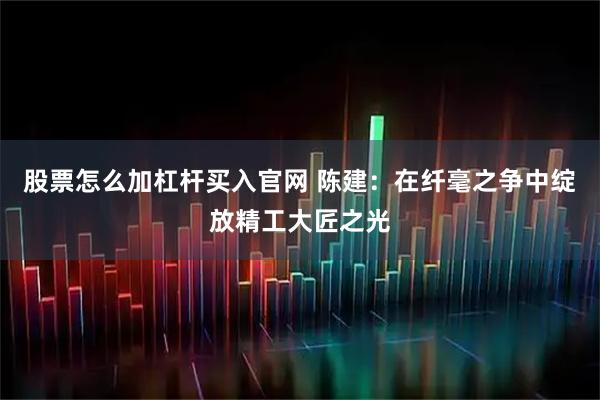 股票怎么加杠杆买入官网 陈建：在纤毫之争中绽放精工大匠之光