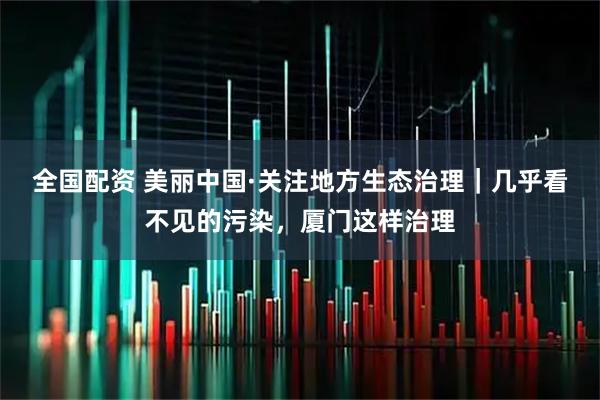 全国配资 美丽中国·关注地方生态治理｜几乎看不见的污染，厦门这样治理