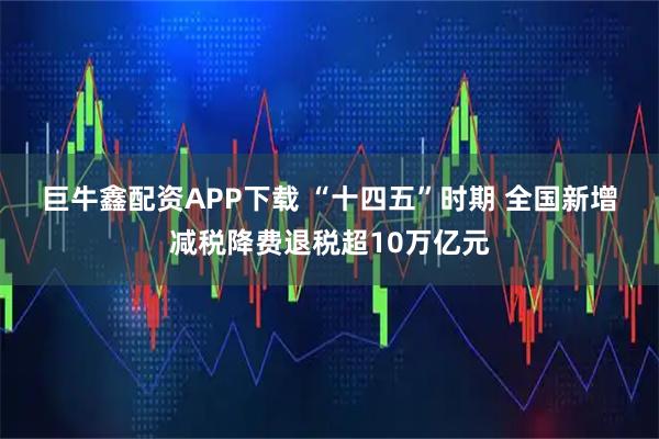 巨牛鑫配资APP下载 “十四五”时期 全国新增减税降费退税超10万亿元