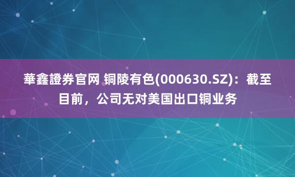 華鑫證券官网 铜陵有色(000630.SZ)：截至目前，公司无对美国出口铜业务