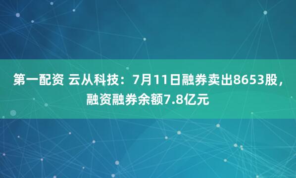 第一配资 云从科技：7月11日融券卖出8653股，融资融券余额7.8亿元