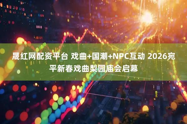 晟红网配资平台 戏曲+国潮+NPC互动 2026宛平新春戏曲梨园庙会启幕