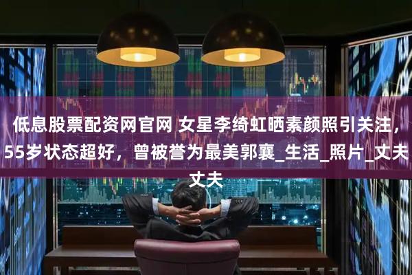 低息股票配资网官网 女星李绮虹晒素颜照引关注，55岁状态超好，曾被誉为最美郭襄_生活_照片_丈夫