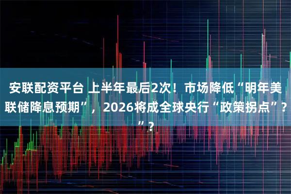 安联配资平台 上半年最后2次！市场降低“明年美联储降息预期”，2026将成全球央行“政策拐点”？