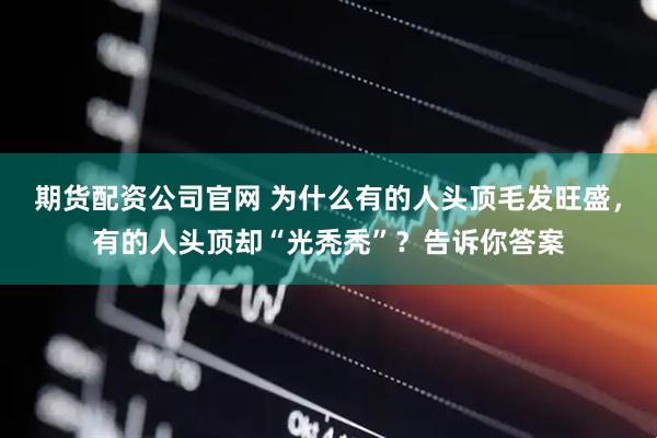 期货配资公司官网 为什么有的人头顶毛发旺盛,有的人头顶却“光秃秃”?告诉你答案
