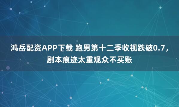 鸿岳配资APP下载 跑男第十二季收视跌破0.7，剧本痕迹太重观众不买账